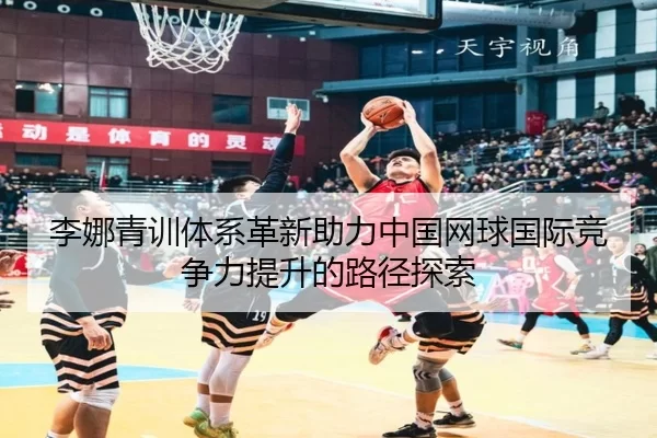 李娜青训体系革新助力中国网球国际竞争力提升的路径探索