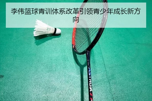 李伟篮球青训体系改革引领青少年成长新方向